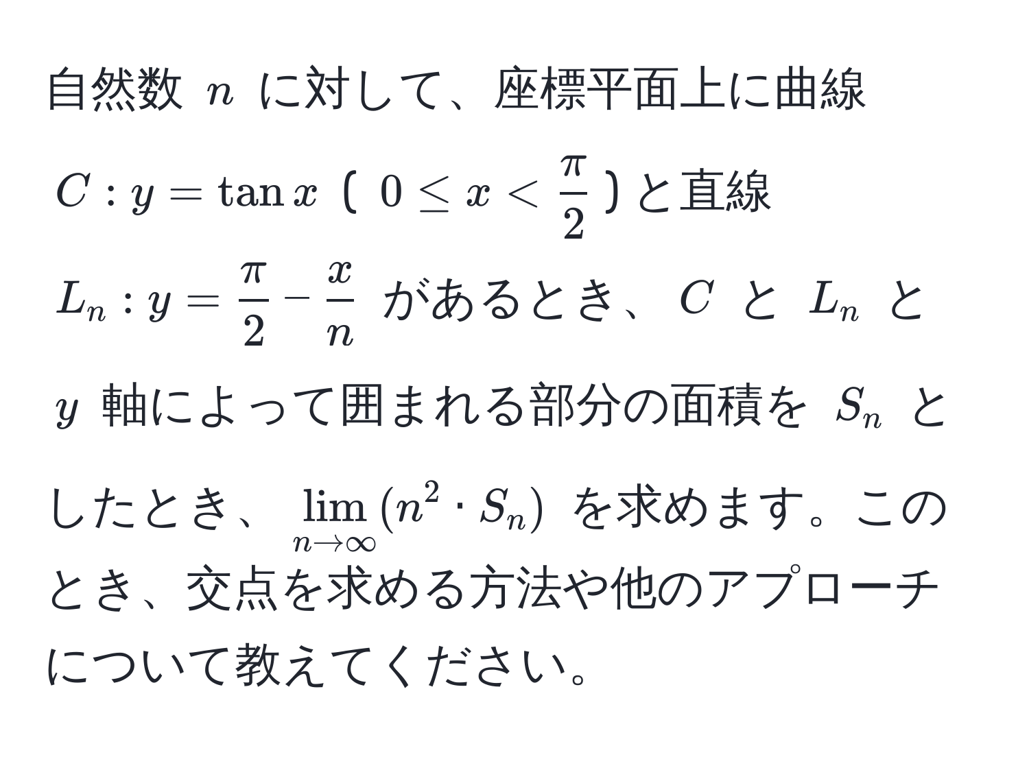 自然数 $n$ に対して、座標平面上に曲線 $C: y=tan x$ ( $0 ≤ x <  π/2 $) と直線 $L_n: y= π/2 - x/n $ があるとき、$C$ と $L_n$ と $y$ 軸によって囲まれる部分の面積を $S_n$ としたとき、$lim_n to ∈fty (n^2 · S_n)$ を求めます。このとき、交点を求める方法や他のアプローチについて教えてください。