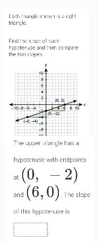 Each triangle shown is a right
triangle.
Find the slope of each
hypoteruse and then compare 
the two slopes.
The upper triangle has a
hypotenuse with endpoints
at (0,-2)
and (6,0). The slope
of this hypotenuse is