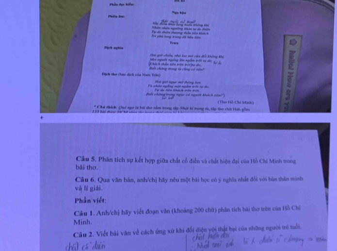 Phần đọc hiển: 
Ngọ hậu 
Philn km
Nhị điểm khảo tưng têm không khệ 
Nhân nhân ngường khân tự do thiên 
Tri phú lung trung dã hữu tiên Tự do thiên thượng thên siên khách 
Trus 
Dịch nghis 
Hai giờ chiều, nhà loo mộ cửa đổ không khi, 
Moi người ngồng lên ngồm trời tự do; 
Dịch tu (hàn dịch của Nam Trân) 57
Khách thần tiên trên trời rự do Biết chăng trong từ công có tiê 
Hai giờ ngục mô thông hại 
Fe nltos regile một mgdor eit te ch Tự da tiên khách trên trờ. 
Biểi chăng(trọng ngục có người khách tiên?) 
(Thơ Hồ Chi Mình) 
D hải được HCM săn= * Chủ thích: Qui ngo là hài thơ nằm trong tập Nhật kí trong từ, tập thơ chữ Hán gồm 
Câu 5. Phân tích sự kết hợp giữa chất cổ điển và chất hiện đại của Hồ Chí Minh trong 
bài thơ. 
Câu 6. Qua văn bản, anh/chị hãy nêu một bài học có ý nghĩa nhất đối với bản thăn mình 
và lí giải. 
Phần viết: 
Câu 1. Anh/chị hãy viết đoạn văn (khoảng 200 chữ) phân tích bài thơ trên của Hồ Chí 
Minh. 
Câu 2. Viết bài văn về cách ứng xứ khi đổi điện yới thật bại của những người trẻ tuổi.