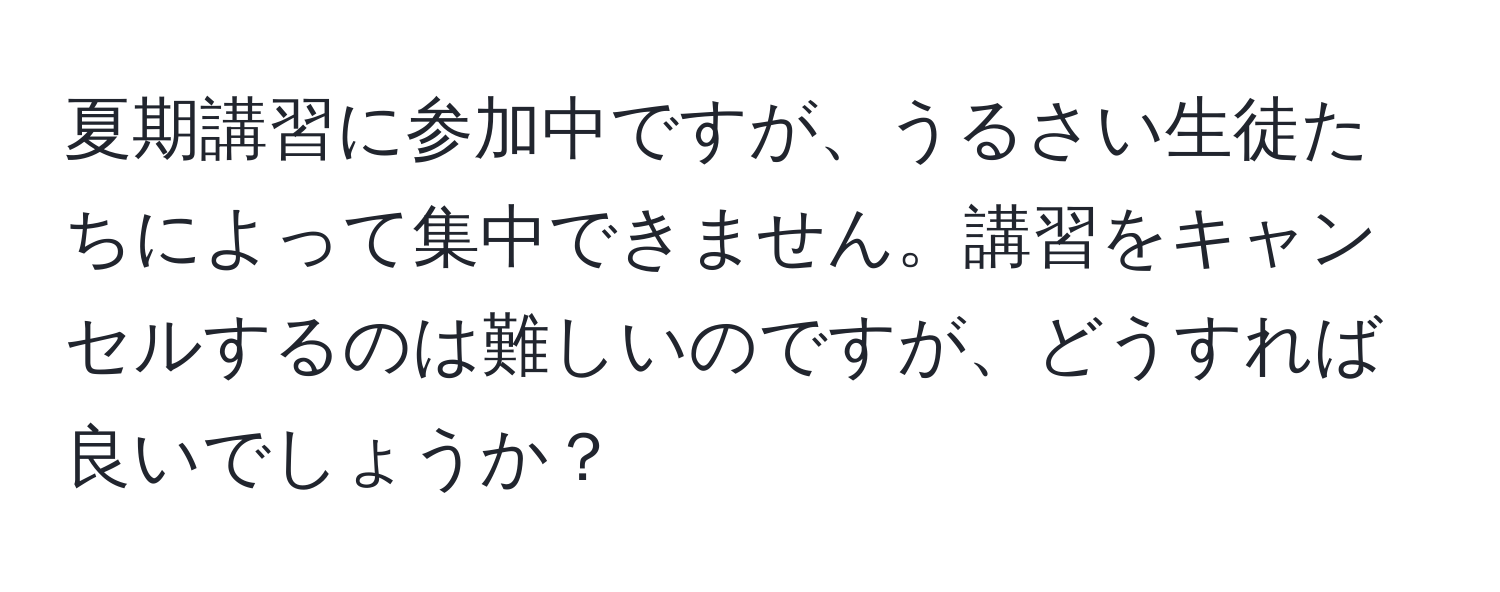 夏期講習に参加中ですが、うるさい生徒たちによって集中できません。講習をキャンセルするのは難しいのですが、どうすれば良いでしょうか？