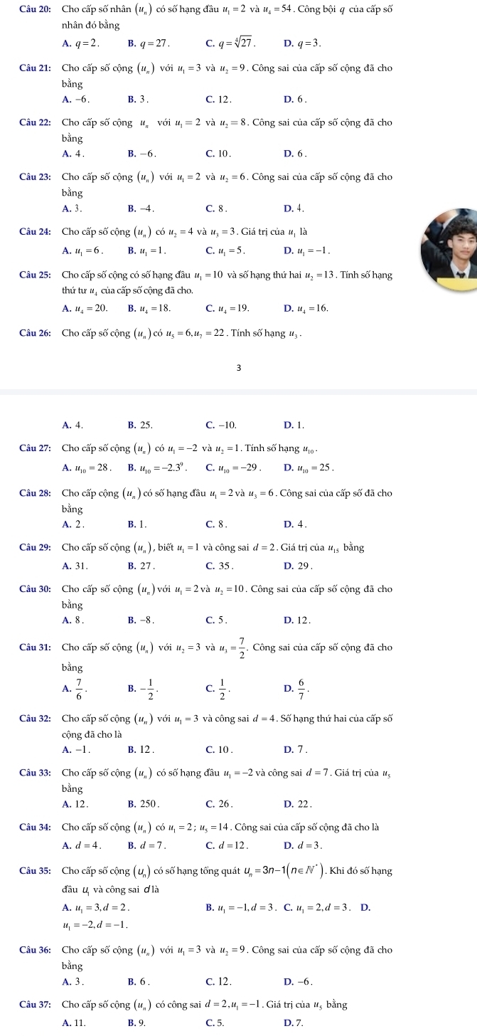 Cho cấp số nhân (u_n) có số hạng đầu u_1=2 và u_4=54 Công bội # của cấp số
nhân đó bằng
A. q=2 B. q=27 C. q=sqrt[4](27). D. q=3
Câu 21: Cho cấp số cộng (u_n) với u_1=3 và u_2=9 Công sai của cấp số cộng đã cho
bằng
A. -6. B. 3 . C. 12. D. 6 .
Câu 22: Cho cấp số cộng ư với u_1=2 và u_2=8. Công sai của cấp số cộng đã cho
bằng
A. 4 . B. -6. C. 10 . D, 6 .
Câu 23: Cho cấp số cộng (u_n) với u_1=2 và u_2=6. Công sai của cấp số cộng đã cho
bằng
A. 3. B. -4. C. 8 . D. 4.
Câu 24: Cho cấp số cộng (u_n) có u_2=4 và u_3=3. Giá trị của # là
A. u_1=6. ,u_1=1. C. u_1=5. D. u_1=-1.
Câu 25: Cho cấp số cộng có số hạng đầu u_1=10 và số hạng thứ hai u_2=13. Tính số hạng
thứ tư tị của cấp số cộng đã cho.
A. u_4=20. B. u_4=18. C. u_4=19. D. u_4=16.
Câu 26: Cho cấp số cộng (u_n)cou_5=6,u_7=22 Tính số hạng #3 -
3
A. 4. B. 25. C. −10. D. 1.
Câu 27: Cho cấp số cộng (u_n) có u_1=-2 và u_2=1. Tính số hạng u_10.
A. u_10=28 B. u_10=-2.3^9. C. u_10=-29. D. u_10=25.
Câu 28: Cho cấp cộng (u_n) có số hạng đầu u_1=2vau_3=6. Công sai của cấp số đã cho
bằng
A. 2 . B. 1. C. 8 . D. 4.
Câu 29: Cho cấp số cộng (u_n) , biết u_1=1 và công sai u_15 bằng
A. 31. B. 27 . C. 35 . D. 29 .
Câu 30: Cho cấp số cộng (u_π ) với u_1=2 và u_2=10. Công sai của cấp số cộng đã cho
bằng
A. 8 . B. -8 . C. 5 . D. 12.
Câu 31: Cho cấp số cộng (u_n) với u_2=3 và u_3= 7/2 .Cdot t ng sai của cấp số cộng đã cho
bằng
A.  7/6 · - 1/2 . C.  1/2 .  6/7 .
Câu 32: Cho cấp số cộng (u_n) với u_1=3 và công sai d=4 Số hạng thứ hai của cấp số
cộng đã cho là
A. -1 . B. 12 . C. 10 . D. 7 .
Câu 33: Cho cấp số cộng (u, ) có số hạng đầu u_1=-2 và công sai d=7. Giá trị của #
bằng
A. 12 . B. 250 . C. 26 . D. 22 .
Câu 34: Cho cấp số cộng (u_n) ( dot 0=2u_1=2;u_5=14. Công sai của cấp số cộng đã cho là
A. d=4. B. d=7. C. d=12. D. d=3.
Câu 35: Cho cấp số cộng ( u) có số hạng tổng quát u_n=3n-1(n∈ N^*) Khi đó số hạng
đầu u và công sai ơ là
A. u_1=3,d=2. B. u_1=-1,d=3. C. u_1=2,d=3. D.
“ =-2,d=-1.
Câu 36: Cho cấp số cộng (u_n) với u_1=3 và u_2=9. Công sai của cấp số cộng đã cho
bằng
A. 3 . B. 6 . C. 12. D. -6 .
Câu 37: Cho cấp số cộng (ư, ) có công sai d=2,u_1=-1 Giá trị của #, bằng
A. 11. B. 9. C. 5. D. 7.