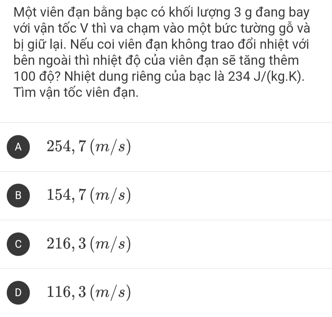 Một viên đạn bằng bạc có khối lượng 3 g đang bay
với vận tốc V thì va chạm vào một bức tường gỗ và
bị giữ lại. Nếu coi viên đạn không trao đổi nhiệt với
bên ngoài thì nhiệt độ của viên đạn sẽ tăng thêm
100 độ? Nhiệt dung riêng của bạc là 234 J/(kg.K).
Tìm vận tốc viên đạn.
A ) 254,7(m/s)
B 154, 7 (m/s)
C 216,3 (m/s)
D 116,3 (m/s)