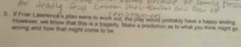 Ilf Friar Lawrence's plan were to work out, the play would probably have a happy ending 
However, we know that this is a tragedy. Make a predicson as to what you think might go 
wrong and how that might come to be