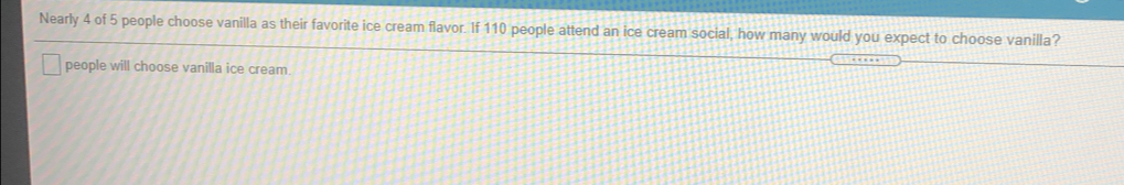 Nearly 4 of 5 people choose vanilla as their favorite ice cream flavor. If 110 people attend an ice cream social, how many would you expect to choose vanilla?
people will choose vanilla ice cream.