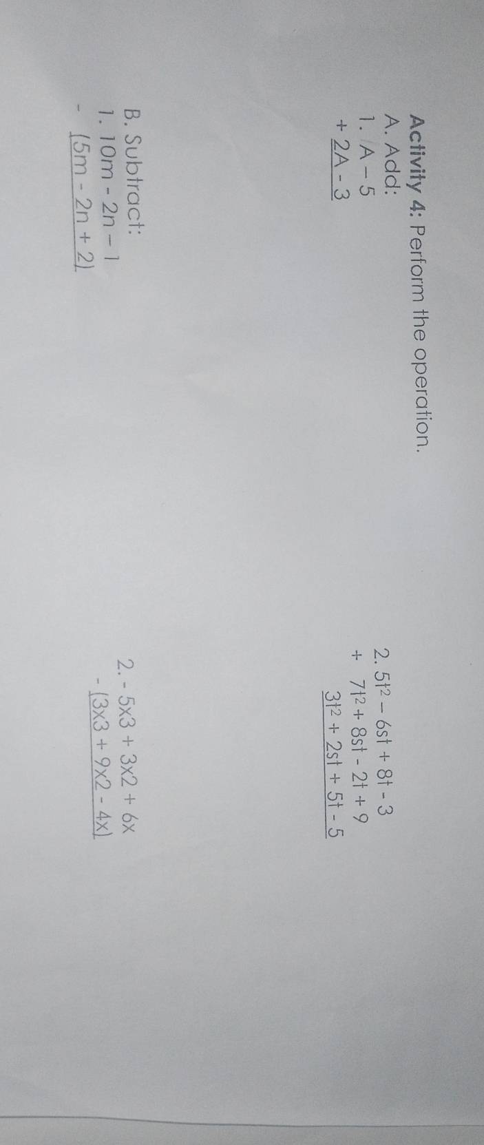 Activity 4: Perform the operation. 
A. Add: 
2. 5t^2-6st+8t-3
+7t^2+8st-2t+9
1. A-5 3t^2+2st+5t-5
+_ 2A-3
B. Subtract: 
2. -5* 3+3* 2+6x
1. 10m-2n-1
-_ (3* 3+9* 2-4x)
- _ (5m-2n+2)