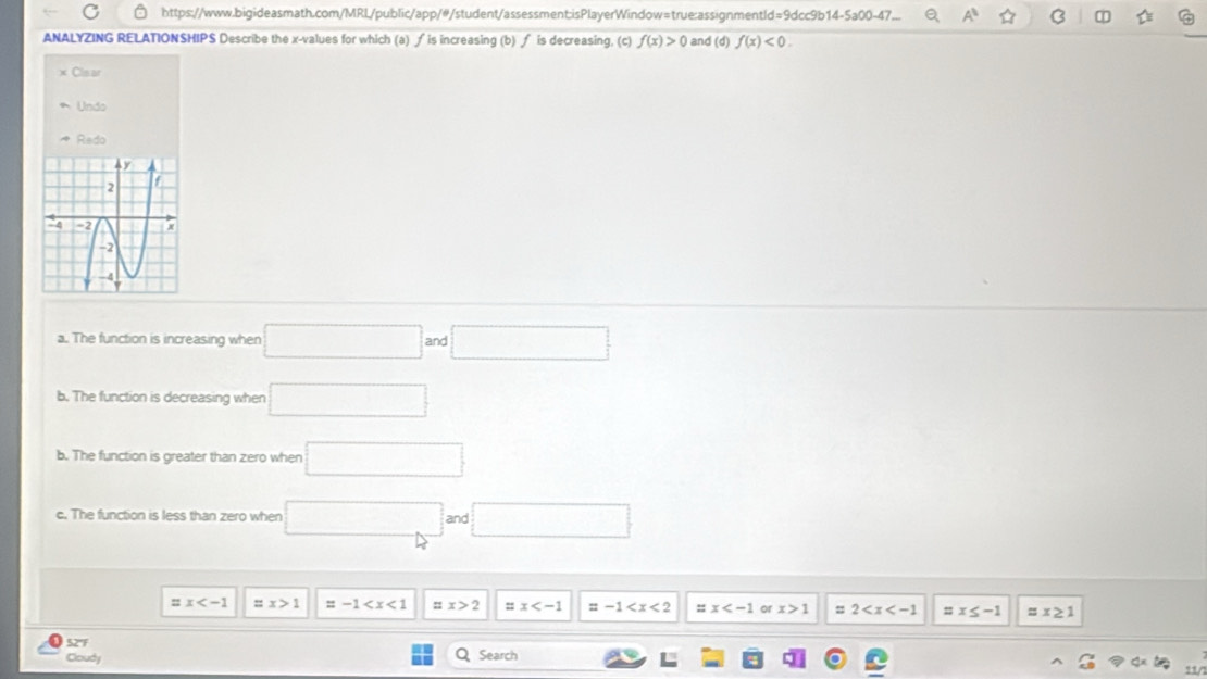 https://www.bigideasmath.com/MRL/public/app/#/student/assessment:isPlayerWindow=true:assignmentld=9dcc9b14-5a00-47... A^(11) ☆ B
ANALYZING RELATIONSHIPS Describe the x -values for which (a) ∫ is increasing (b) ∫ is decreasing. (c) f(x)>0 and (d) f(x)<0</tex>. 
Clisar
Undo
Redo
a. The function is increasing when □ and □
b. The function is decreasing when □ 
b. The function is greater than zero when □ 
c. The function is less than zero when □ and □
=x =x>1 =-1 □ x>2 =x =-1 ::x or x>1 = 2 =x≤ -1 x≥ 1
52'F Q Search
Cloudy
11/