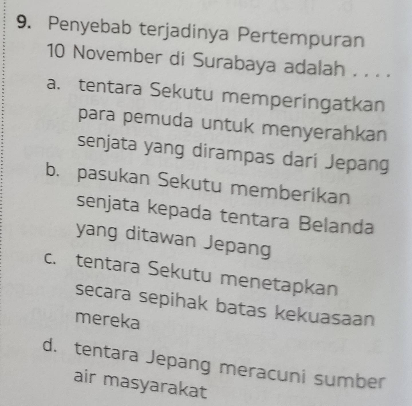 Penyebab terjadinya Pertempuran
10 November di Surabaya adalah . . . .
a. tentara Sekutu memperingatkan
para pemuda untuk menyerahkan
senjata yang dirampas dari Jepang
b. pasukan Sekutu memberikan
senjata kepada tentara Belanda
yang ditawan Jepang
c. tentara Sekutu menetapkan
secara sepihak batas kekuasaan
mereka
d. tentara Jepang meracuni sumber
air masyarakat