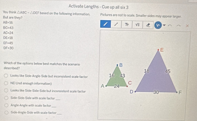 Activate Lengths - Cue up all six 3
You think △ ABCsim △ DEF based on the following information. Pictures are not to scale. Smaller sides may appear larger.
But are they?
AB=16
I 1 Tr sqrt(± )
BC=43
AC=24
DE=18
EF=45
DF=30
Which of the options below best matches the scenario B
described?
Looks like Side-Angle-Side but inconsistent scale factor 16 43
NEI (not enough information)
A 24
Looks like Side-Side-Side but inconsistent scale factor
Side-Side-Side with scale factor_
Angle-Angle with scale factor_
Side-Angle-Side with scale factor_