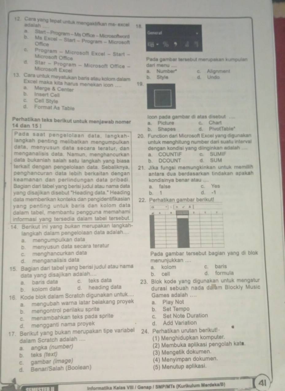 Cara yang tepat untuk mengaktifkan ms- excel 18.
adalah
General
a. Start - Program - Ms Office - Microsoftword
b. Ms Excel - Start - Program - Microsoft
Office
c. Program - Microsoft Excel - Starl -
Microsoft Office
Pada gambar tersebut merupakan kumpulan
d. Star - Program - Microsoft Office - dari menu_
Microsoft Excel
a. Number" c. Alignment
13. Cara untuk meyatukan baris atau kolom dalam 19. b. Style d. Undo
Excel maka kita harus menekan icon ....
a. Merge & Center
b. Insert Cell
c. Cell Style
d. Format As Table
lcon pada gambar di atas disebut ....
Perhatikan teks berikut untuk menjawab nomer a. Picture
14 dan 15 ! c.. Chart
b. Shapes d. PivotTable*
Pada saat pengeiolaan data, langkah- 20. Function dari Microsoft Excel yang digunakan
langkah penting melibatkan mengumpulkan untuk menghitung number dari suatu interval
data, menyusun data secara teratur, dan dengan kondisi yang diinginkan adalah_
menganalisis data. Namun, menghancurkan a. COUNTIF c. SUMIF
data bukaniah salah satu langkah yang biasa b. DCOUNT d. SUM
terkait dengan pengelolaan data. Sebaliknya, 21. Jika fungsi memungkinkan untuk memilih
penghancuran data lebih berkaitan dengan antara dua berdasarkan tindakan apakah 
keamanan dan perlindungan data pribadi. kondisinya benar atau_
Bagian dari tabel yang berisi judul atau nama data a. false c. Yes
yang disajikan disebut "Heading data." Heading b. 1 d. -1
data memberikan konteks dan pengidentifikasian 22. Perhatikan gambar berikut!
yang penting untuk baris dan kolom data 
dalam tabel, membantu pengguna memahami
informasi yang tersedia dalam tabel tersebut.
14. Berikut ini yang bukan merupakan langkah-
langkah dalam pengelolaan data adalah....
a. mengumpulkan data
b. menyusun data secara teratur
c. menghancurkan data Pada gambar tersebut bagian yang di blok
d. menganalisis data menunjukkan ....
15. Bagian dari tabel yang berisi judul atau nama a. kolom c. baris
data yang disajikan adalah.... b. cell d. formula
a. baris data c. teks data 23. Blok kode yang digunakan untuk mengatur
b. kolom data d. heading data durasi sebuah nada da am Blockly Music
16. Kode blok dalam Scratch digunakan untuk.... Games adalah ....
a. mengubah warna latar belakang proyek a. Play Not
b. mengontrol perilaku sprite b. Set Tempo
c. menambahkan teks pada sprite c. Set Note Duration
d. mengganti nama proyek d. Add Variation
17. Berikut yang bukan merupakan tipe variabel 24. Perhatikan urutan berikut!
dalam Scratch adalah .... (1) Menghidupkan komputer.
a. angka (number) (2) Membuka aplikasi pengolah kat .
b. teks (text) (3) Mengetik dokumen.
c. gambar (image) (4) Menyimpan dokumen.
d. Benar/Salah (Boolean) (5) Menutup aplikasi.
ecucercn II Informatika Kelas VIII / Genap / SMP/MTs (Kurikulum Merdeka/B)
4l