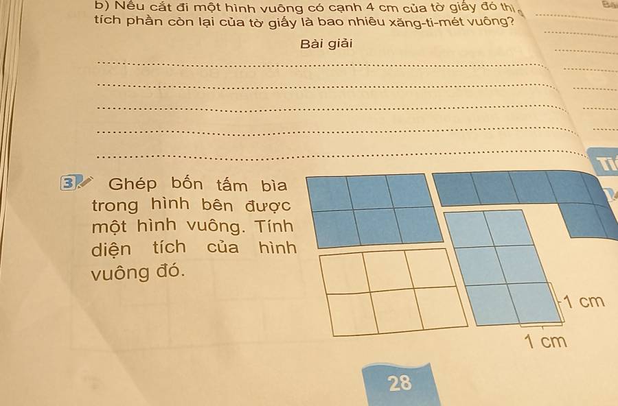 Nểu cắt đi một hình vuông có cạnh 4 cm của tờ giấy đó thị, 
B4 
tích phần còn lại của tờ giấy là bao nhiêu xăng-ti-mét vuông? 
_ 
_ 
_ 
Bài giải 
_ 
_ 
_ 
_ 
_ 
_ 
_ 
_ 
_ 
Tỉ 
3 Ghép bốn tấm bìa 
trong hình bên được 
một hình vuông. Tính 
diện tích của hình 
vuông đó.
1 cm
1 cm
28