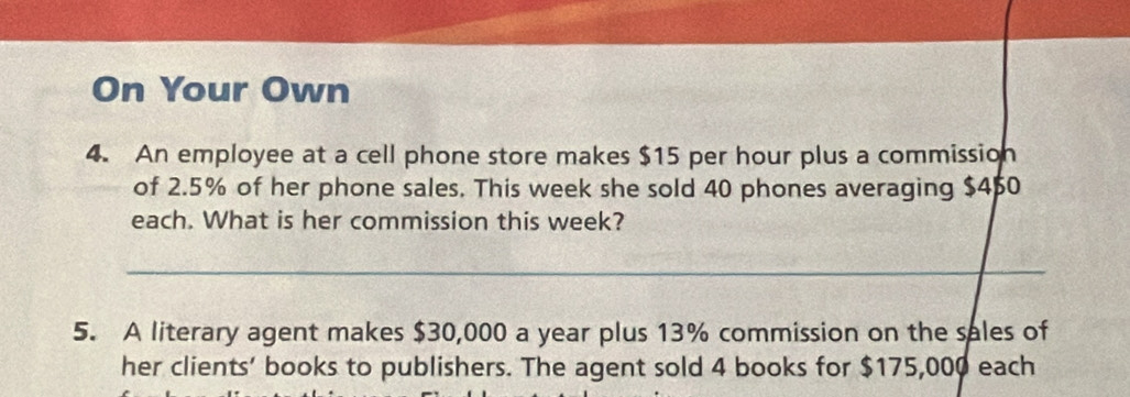 On Your Own 
4. An employee at a cell phone store makes $15 per hour plus a commission 
of 2.5% of her phone sales. This week she sold 40 phones averaging $4 $0
each. What is her commission this week? 
_ 
5. A literary agent makes $30,000 a year plus 13% commission on the sales of 
her clients' books to publishers. The agent sold 4 books for $175,000 each