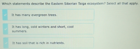 Which statements describe the Eastern Siberian Taiga ecosystem? Select all that apply.
It has many evergreen trees.
It has long, cold winters and short, cool
summers.
It has soil that is rich in nutrients.