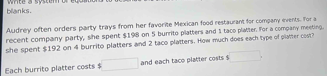 Write a system or equa 
blanks. 
Audrey often orders party trays from her favorite Mexican food restaurant for company events. For a 
recent company party, she spent $198 on 5 burrito platters and 1 taco platter. For a company meeting, 
she spent $192 on 4 burrito platters and 2 taco platters. How much does each type of platter cost? 
Each burrito platter costs $ □ and each taco platter costs $ □.