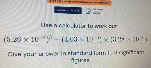 We have swapped this to an easier question. 
Caliculator 
Bookwork code: 1E allowed 
Use a calculator to work out
(5.26* 10^(-4))^3+(4.03* 10^(-5))* (3.28* 10^(-6))
Give your answer in standard form to 3 significant 
figures.