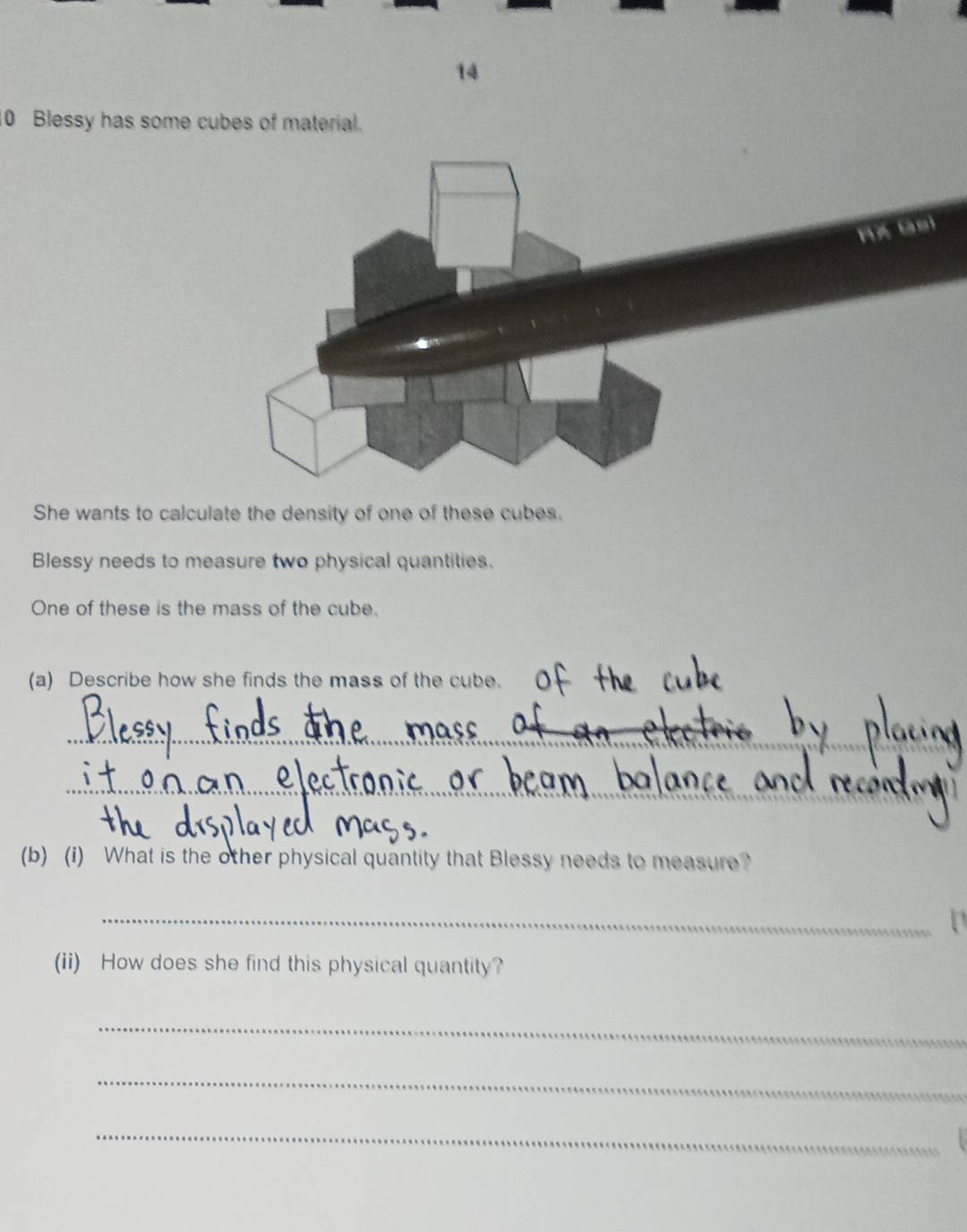 14 
10 Blessy has some cubes of material. 
She wants to calculate the density of one of these cubes. 
Blessy needs to measure two physical quantities. 
One of these is the mass of the cube. 
(a) Describe how she finds the mass of the cube. 
_ 
_ 
(b) (i) What is the other physical quantity that Blessy needs to measure? 
_ 
a 
(ii) How does she find this physical quantity? 
_ 
_ 
_