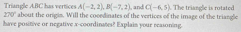 Triangle ABC has vertices A(-2,2), B(-7,2) , and C(-6,5). The triangle is rotated
270° about the origin. Will the coordinates of the vertices of the image of the triangle 
have positive or negative x-coordinates? Explain your reasoning.