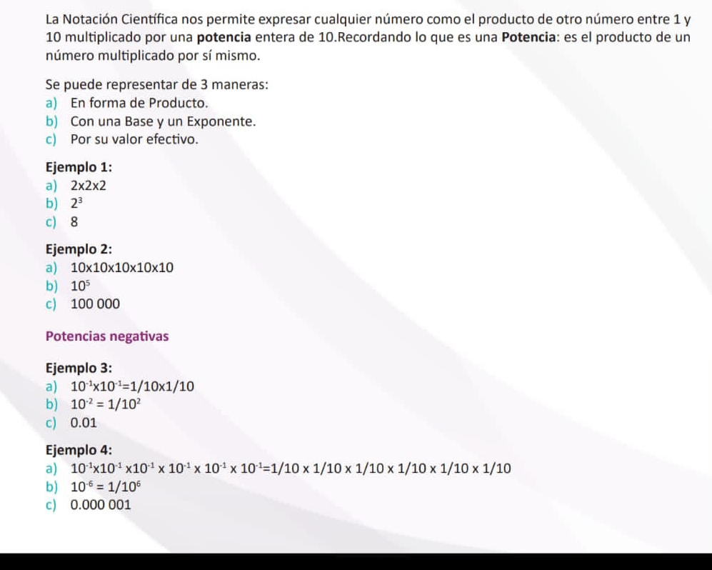 La Notación Científica nos permite expresar cualquier número como el producto de otro número entre 1 y
10 multiplicado por una potencia entera de 10.Recordando lo que es una Potencia: es el producto de un 
número multiplicado por sí mismo. 
Se puede representar de 3 maneras: 
a) En forma de Producto. 
b) Con una Base y un Exponente. 
c) Por su valor efectivo. 
Ejemplo 1: 
a) 2* 2* 2
b) 2^3
c) 8
Ejemplo 2: 
a) 10* 10* 10* 10* 10
b) 10^5
c) 100 000
Potencias negativas 
Ejemplo 3: 
a) 10^(-1)* 10^(-1)=1/10* 1/10
b) 10^(-2)=1/10^2
c) 0.01
Ejemplo 4: 
a) 10^(-1)* 10^(-1)* 10^(-1)* 10^(-1)* 10^(-1)* 10^(-1)=1/10* 1/10* 1/10* 1/10
b) 10^(-6)=1/10^6
c) 0.000 001