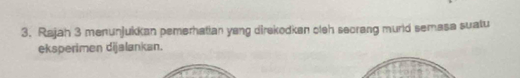 Rajah 3 menunjukkan pemerhatian yang direkodkan oleh seorang murld semasa suatu 
eksperimen dijalankan.