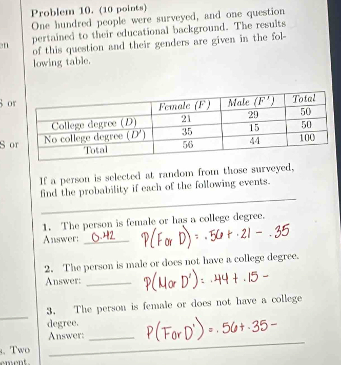 Problem 10. (10 points)
One hundred people were surveyed, and one question
an pertained to their educational background. The results
of this question and their genders are given in the fol-
lowing table.
8 o
S o
If a person is selected at random from those surveyed,
_
_
find the probability if each of the following events.
1. The person is female or has a college degree.
Answer:_
2. The person is male or does not have a college degree.
Answer:_
_
3. The person is female or does not have a college
degree.
_
Answer:_
3.Two_
_
_
_
ement.