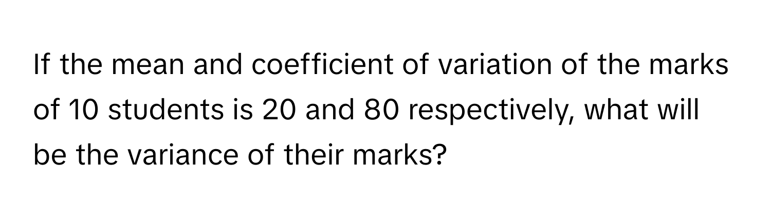 If the mean and coefficient of variation of the marks of 10 students is 20 and 80 respectively, what will be the variance of their marks?