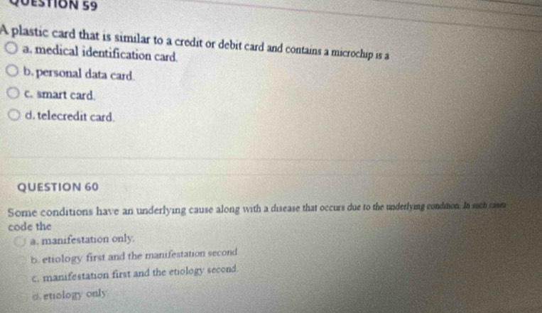 20estión 59
A plastic card that is similar to a credit or debit card and contains a microchip is a
a. medical identification card
b. personal data card.
c. smart card.
d. telecredit card.
QUESTION 60
Some conditions have an underlying cause along with a disease that occurs due to the underlying condition. In suth care
code the
a. manifestation only.
b.etiology first and the manifestation second.
c. manifestation first and the etiology second.
c. etiology only