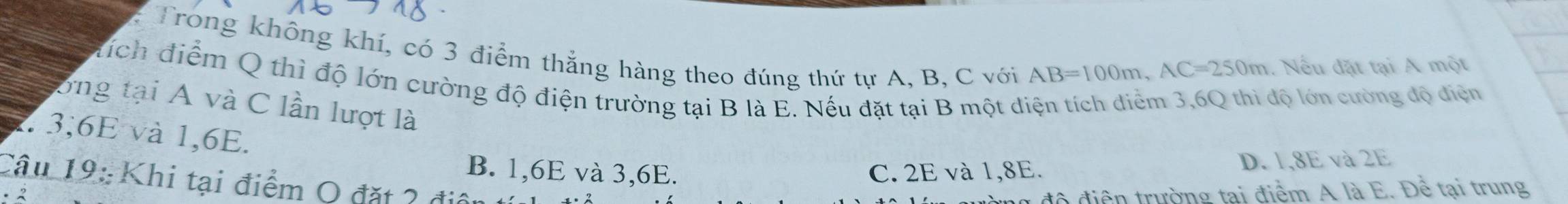 Trong không khí, có 3 điểm thắng hàng theo đúng thứ tự A, B, C với
AB=100m, AC=250m Nếu đặt tại A một
đích điểm Q thì độ lớn cường độ điện trường tại B là E. Nếu đặt tại B một diện tích diểm 3,6Q thi độ lớn cường độ điện
ổng tại A và C lần lượt là
7. 3, 6E và 1, 6E.
B. 1, 6E và 3, 6E. C. 2E và 1,8E. D. 1, 8E và 2E
Câu 19: Khi tại điểm O đặt 2 điệu
1 độ điện trường tại điểm A là E. Để tại trung