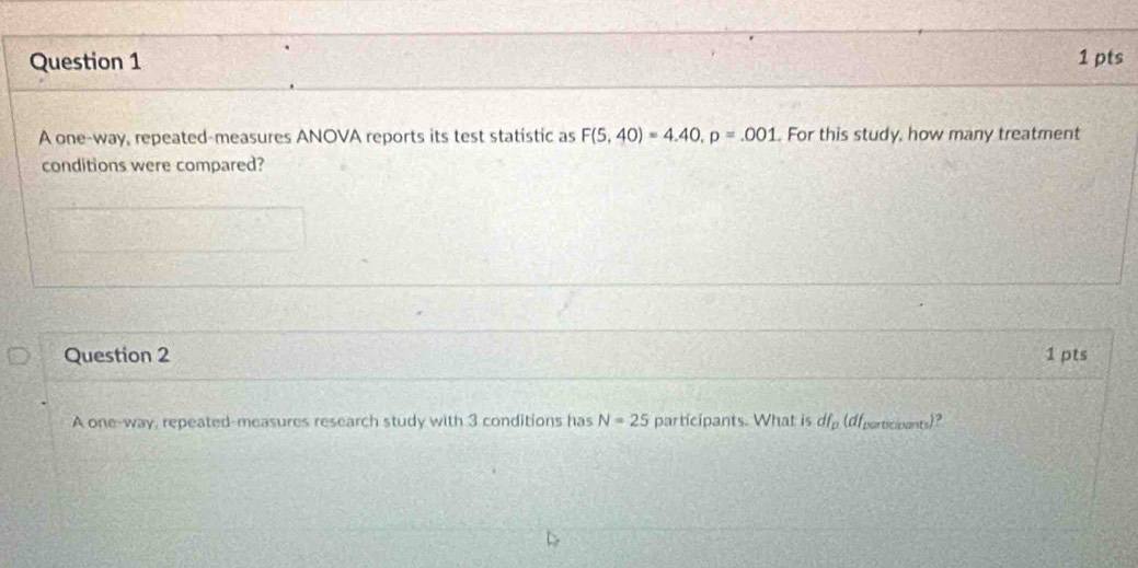 A one-way, repeated-measures ANOVA reports its test statistic as F(5,40)=4.40, p=.001. For this study, how many treatment 
conditions were compared? 
Question 2 1 pts 
A one-way, repeated-measures research study with 3 conditions has N=25 participants. What is df_p (dfparticipants)?