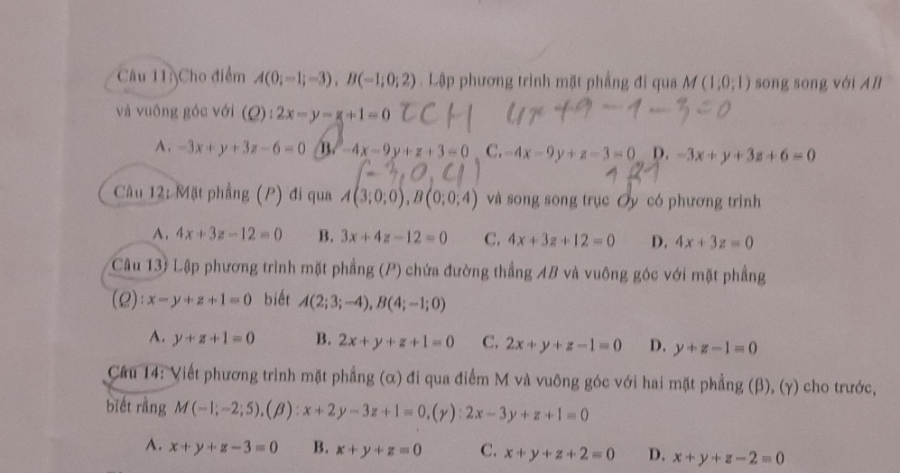 Cho điểm A(0;-1;-3), B(-1;0;2). Lập phương trình mặt phầng đi qua M(1;0;1) sōng sòng với AB
và vuông góc với (Q):2x-y-g+1=0
A . -3x+y+3z-6=0 /B -4x-9y+z+3=0 C. -4x-9y+z-3=0 D. -3x+y+3z+6=0
Câu 12: Mặt phẳng (P) đi qua A(3;0;0), B(0;0;4) và song song trục Oy có phương trình
A. 4x+3z-12=0 B. 3x+4z-12=0 C, 4x+3z+12=0 D. 4x+3z=0
Câu 13) Lập phương trình mặt phầng (P) chứa đường thẳng AB và vuông góc với mặt phầng
(Q):x-y+z+1=0 biết A(2;3;-4), B(4;-1;0)
A. y+z+1=0 B. 2x+y+z+1=0 C. 2x+y+z-1=0 D. y+z-1=0
Câu 14: Viết phương trình mặt phẳng (α) đi qua điểm M và vuông góc với hai mặt phẳng (β), (γ) cho trước,
biết rằng M(-1;-2;5), (beta ):x+2y-3z+1=0, (gamma ):2x-3y+z+1=0
A. x+y+z-3=0 B. x+y+z=0 C. x+y+z+2=0 D. x+y+z-2=0