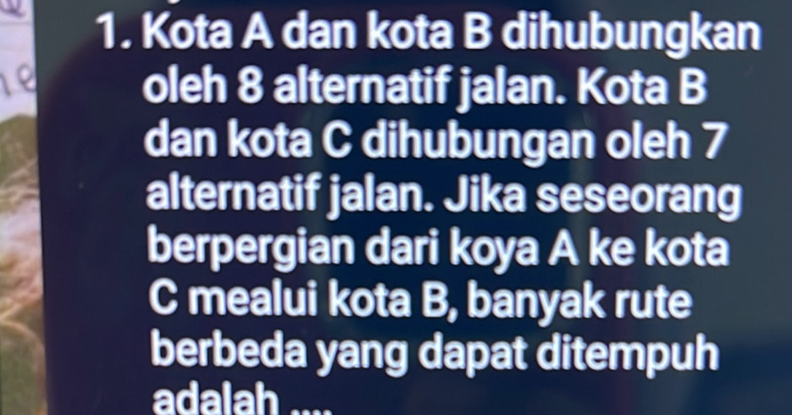 Kota A dan kota B dihubungkan 
oleh 8 alternatif jalan. Kota B 
dan kota C dihubungan oleh 7
alternatif jalan. Jika seseorang 
berpergian dari koya A ke kota 
C mealui kota B, banyak rute 
berbeda yang dapat ditempuh 
adalah ....