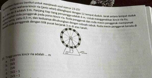 Aerhatikan ilustrasi berikut untuk menjawab soal nomor 23-25
Suatu wahana kincir ria (jenis whel) dilengkapai dengan 12 tempat duduk, Jarak antara tempat duduk
k -I dan ke -3 adalah 3 m. Panjang tiap tiang penyangga adalah 6 m. Untuk menggerakkan kincir ria itu
rsangkan roda penggerak pada poros kincir ria. Roda penggerak dan roda mesin penggerak mempunyai
dus sama, yaitu 0,5 m, dan keduanya dih ubungkanı dengan sebuah sabuk. Roda mesin penggerak berada di
bawah roda penggerak dengan titik pusat berjarak 3 m di atas tanah.
23. Tinggi poros kincir ria adalah ... m
B. 2sqrt(3)
b. 3sqrt(3)
C 2sqrt(6)
d. 3sqrt(2)-1
P. 2sqrt(3)-1