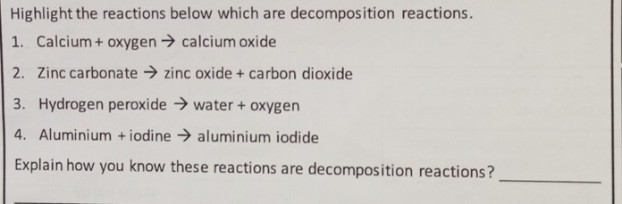 Highlight the reactions below which are decomposition reactions. 
1. Calcium + oxygen → calcium oxide 
2. Zinc carbonate → zinc oxide + carbon dioxide 
3. Hydrogen peroxide ` water + oxygen 
4. Aluminium + iodine → ; aluminium iodide 
_ 
Explain how you know these reactions are decomposition reactions?