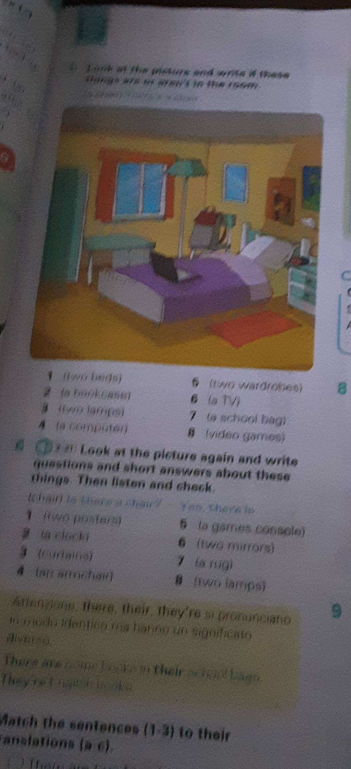 onk at the pisture and wrts if these 
, 
H angn we of are't n te room 
( 
C
eds) § (t wo wardrobes) 8
(a 0aokcas6) B (a TVì
two lamps) 7 (a school bag)
4 (a computer) (video games)
Look at the picture again and write
questions and short answers about these 
things. Then listen and check.
thaifl is there a chai? - Yes, there in
1 (twō posters) § la games console)
la clocky 6 (two mirrors)
3 (curlains) 7 (a fsig)
4 [an amchaif (two lamps)
Artensone, there, their, they're si pronunciano
9
In medo Identicn ma hanno un significató
alver=n,
There are come booke in their school bage.
They reI nglish books
Match the sentences (1-3) to their
anslations (a -c)