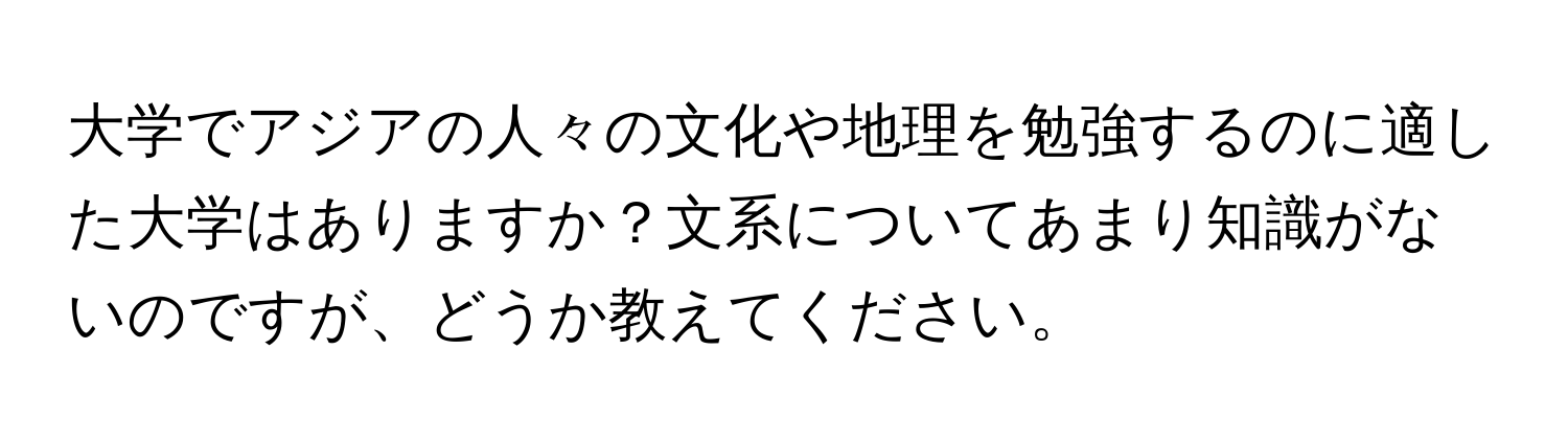 大学でアジアの人々の文化や地理を勉強するのに適した大学はありますか？文系についてあまり知識がないのですが、どうか教えてください。