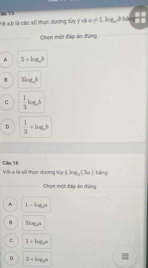 au 15
Với a, b là các số thực dương tùy ý và a!= 1,log _a^3bba
Chọn một đáp án đúng
A 3+log _ab
B 3log _ab
C  1/3 log _ab
D  1/3 +log _ab
Câu 16
Với a là số thực dương tùy ý, log _3(3a) bằng:
Chọn một đáp án đúng
A 1-log _3a
B 3log _3a
C 1+log _3a
□□
D 3+log _3a
□□