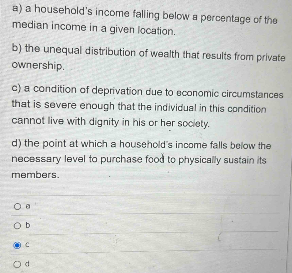 a household's income falling below a percentage of the
median income in a given location.
b) the unequal distribution of wealth that results from private
ownership.
c) a condition of deprivation due to economic circumstances
that is severe enough that the individual in this condition
cannot live with dignity in his or her society.
d) the point at which a household's income falls below the
necessary level to purchase food to physically sustain its
members.
a
b
C
d