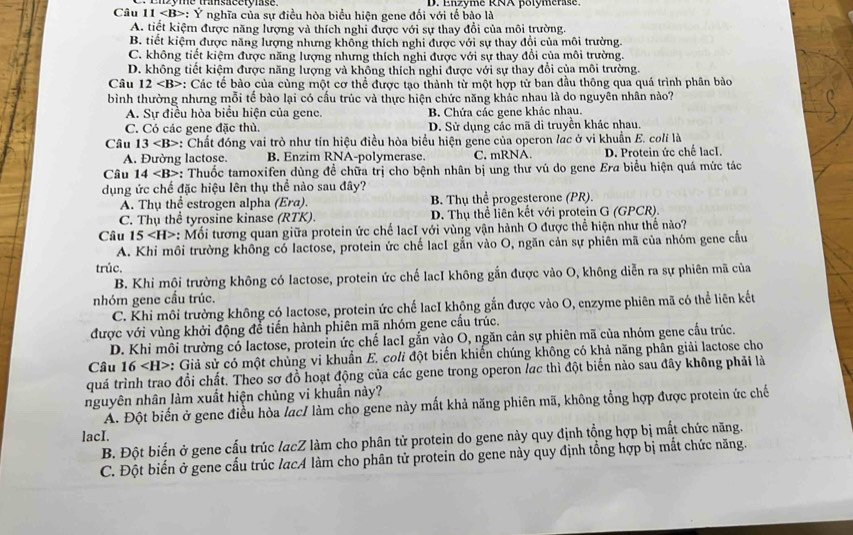 D. Enzyme RNA polómérase.
Câu 11 *: Ý nghĩa của sự điều hòa biểu hiện gene đối với tế bào là
A. tiết kiệm được năng lượng và thích nghi được với sự thay đổi của môi trường.
B. tiết kiệm được năng lượng nhưng không thích nghi được với sự thay đổi của môi trường.
C. không tiết kiệm được năng lượng nhưng thích nghi được với sự thay đổi của môi trường.
D. không tiết kiệm được năng lượng và không thích nghi được với sự thay đổi của môi trường.
Câu 12 : Các tế bào của cùng một cơ thể được tạo thành từ một hợp tử ban đầu thông qua quá trình phân bào
bình thường nhưng mỗi tế bào lại có cấu trúc và thực hiện chức năng khác nhau là do nguyên nhân nào?
A. Sự điều hòa biểu hiện của gene. B. Chứa các gene khác nhau.
C. Có các gene đặc thủ. D. Sử dụng các mã di truyền khác nhau.
Câu 13 *: Chất đóng vai trò như tín hiệu điều hòa biểu hiện gene của operon lạc ở vì khuẩn E. colí là
A. Đường lactose. B. Enzim RNA-polymerase. C. mRNA. D. Protein ức chế lacI.
Câu 14 : Thuốc tamoxifen dùng để chữa trị cho bệnh nhân bị ung thư vú do gene Era biểu hiện quá mức tác
dụng ức chế đặc hiệu lên thụ thể nào sau đây?
A. Thụ thể estrogen alpha (Era). B. Thụ thể progesterone (PR).
C. Thụ thể tyrosine kinase (RTK). D. Thụ thể liên kết với protein G (GPCR).
Câu 15 : Mối tương quan giữa protein ức chế lạcI với vùng vận hành O được thể hiện như thế nào?
A. Khi môi trường không có lactose, protein ức chế lacI gắn vào O, ngăn cản sự phiên mã của nhóm gene cầu
trúc.
B. Khi môi trường không có lactose, protein ức chế lacI không gắn được vào O, không diễn ra sự phiên mã của
nhóm gene cấu trúc.
C. Khi môi trường không có lactose, protein ức chế lacI không gắn được vào O, enzyme phiên mã có thể liên kết
được với vùng khởi động để tiến hành phiên mã nhóm gene cấu trúc.
D. Khi môi trường có lactose, protein ức chế lacI gắn vào O, ngăn cản sự phiên mã của nhóm gene cầu trúc.
Câu 16 *: Giả sử có một chủng vi khuẩn E. coli đột biến khiến chúng không có khả năng phân giải lactose cho
quá trình trao đổi chất. Theo sơ đồ hoạt động của các gene trong operon lạc thì đột biến nào sau đây không phải là
nguyên nhân làm xuất hiện chủng vi khuẩn này?
A. Đột biến ở gene điều hòa lạc/ làm cho gene này mất khả năng phiên mã, không tổng hợp được protein ức chế
lacI.
B. Đột biến ở gene cấu trúc lacZ làm cho phân tử protein do gene này quy định tổng hợp bị mất chức năng.
C. Đột biến ở gene cấu trúc lacA làm cho phân tử protein do gene này quy định tổng hợp bị mắt chức năng.