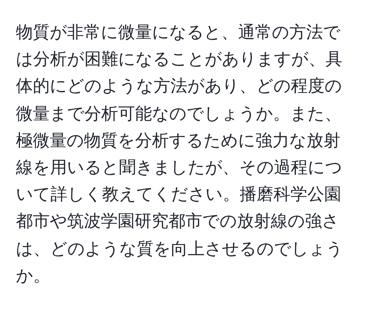 物質が非常に微量になると、通常の方法では分析が困難になることがありますが、具体的にどのような方法があり、どの程度の微量まで分析可能なのでしょうか。また、極微量の物質を分析するために強力な放射線を用いると聞きましたが、その過程について詳しく教えてください。播磨科学公園都市や筑波学園研究都市での放射線の強さは、どのような質を向上させるのでしょうか。