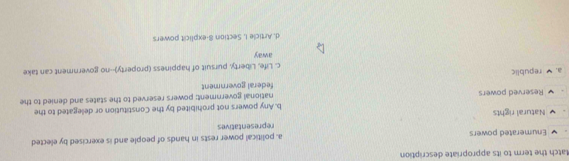 Match the term to its appropriate description
Enumerated powers a. political power rests in hands of people and is exercised by elected
representatives
Natural rights
b. Any powers not prohibited by the Constitution or delegated to the
Reserved powers national government: powers reserved to the states and denied to the
federal government
a. republic
c. Life, Liberty, pursuit of happiness (property)--no government can take
away
d, Article I, Section 8-explicit powers