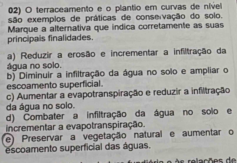 terraceamento e o plantio em curvas de nível
são exemplos de práticas de conservação do solo.
Marque a alternativa que indica corretamente as suas
principais finalidades.
a) Reduzir a erosão e incrementar a infiltração da
água no solo.
b) Diminuir a infiltração da água no solo e ampliar o
escoamento superficial.
c) Aumentar a evapotranspiração e reduzir a infiltração
da água no solo.
d) Combater a infiltração da água no solo e
incrementar a evapotranspiração.
e) Preservar a vegetação natural e aumentar o
escoamento superficial das águas.
eria e s relações de