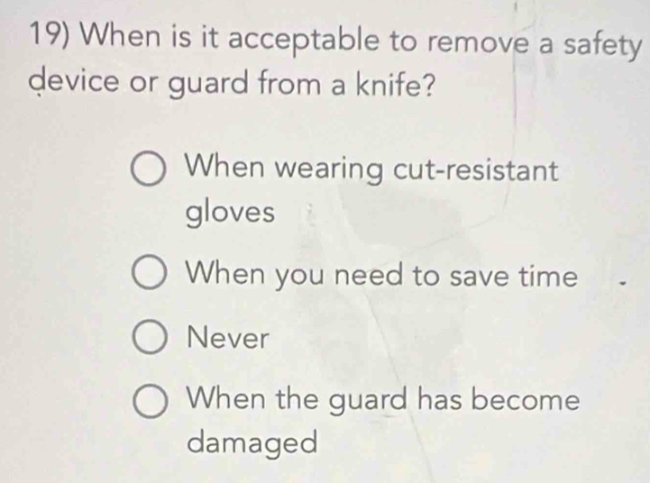 When is it acceptable to remove a safety
device or guard from a knife?
When wearing cut-resistant
gloves
When you need to save time
Never
When the guard has become
damaged