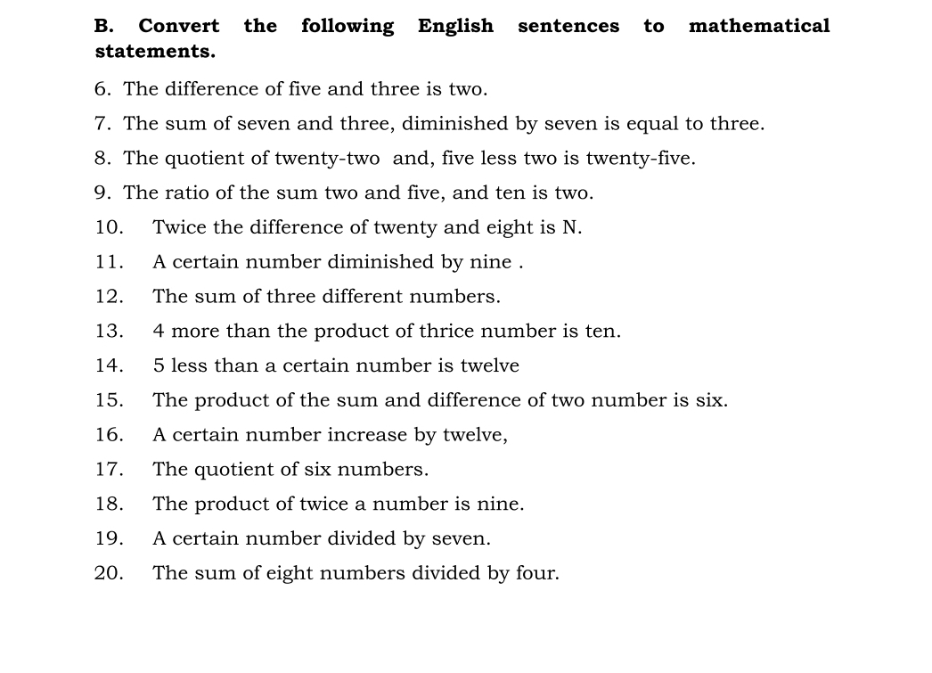 Convert the following English sentences to mathematical 
statements. 
6. The difference of five and three is two. 
7. The sum of seven and three, diminished by seven is equal to three. 
8. The quotient of twenty-two and, five less two is twenty-five. 
9. The ratio of the sum two and five, and ten is two. 
10. Twice the difference of twenty and eight is N. 
11. A certain number diminished by nine . 
12. The sum of three different numbers. 
13. 4 more than the product of thrice number is ten. 
14. 5 less than a certain number is twelve 
15. The product of the sum and difference of two number is six. 
16. A certain number increase by twelve, 
17. The quotient of six numbers. 
18. The product of twice a number is nine. 
19. A certain number divided by seven. 
20. The sum of eight numbers divided by four.