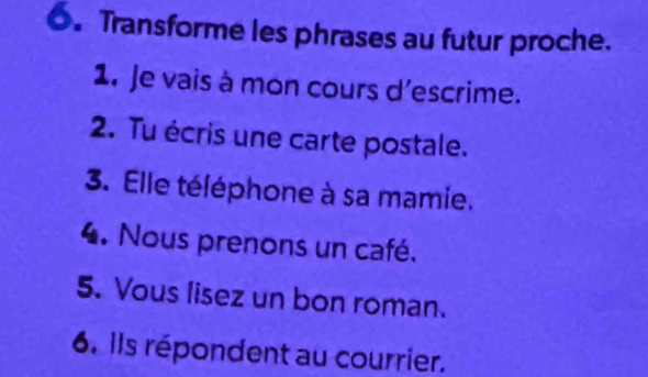 Transforme les phrases au futur proche. 
1. Je vais à mon cours d'escrime. 
2. Tu écris une carte postale. 
3. Elle téléphone à sa mamie. 
4. Nous prenons un café. 
5. Vous lisez un bon roman. 
6. Ils répondent au courrier.