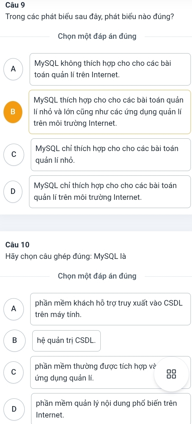 Trong các phát biểu sau đây, phát biểu nào đúng?
Chọn một đáp án đúng
A MySQL không thích hợp cho cho các bài
toán quản lí trên Internet.
MySQL thích hợp cho cho các bài toán quản
B lí nhỏ và lớn cũng như các ứng dụng quản lí
trên môi trường Internet.
C MySQL chỉ thích hợp cho cho các bài toán
quản lí nhỏ.
D MySQL chỉ thích hợp cho cho các bài toán
quản lí trên môi trường Internet.
Câu 10
Hãy chọn câu ghép đúng: MySQL là
Chọn một đáp án đúng
A phần mềm khách hỗ trợ truy xuất vào CSDL
trên máy tính.
B hệ quản trị CSDL.
phần mềm thường được tích hợp và
C
ứng dụng quản lí.
□□
phần mềm quản lý nội dung phổ biến trên
D
Internet.