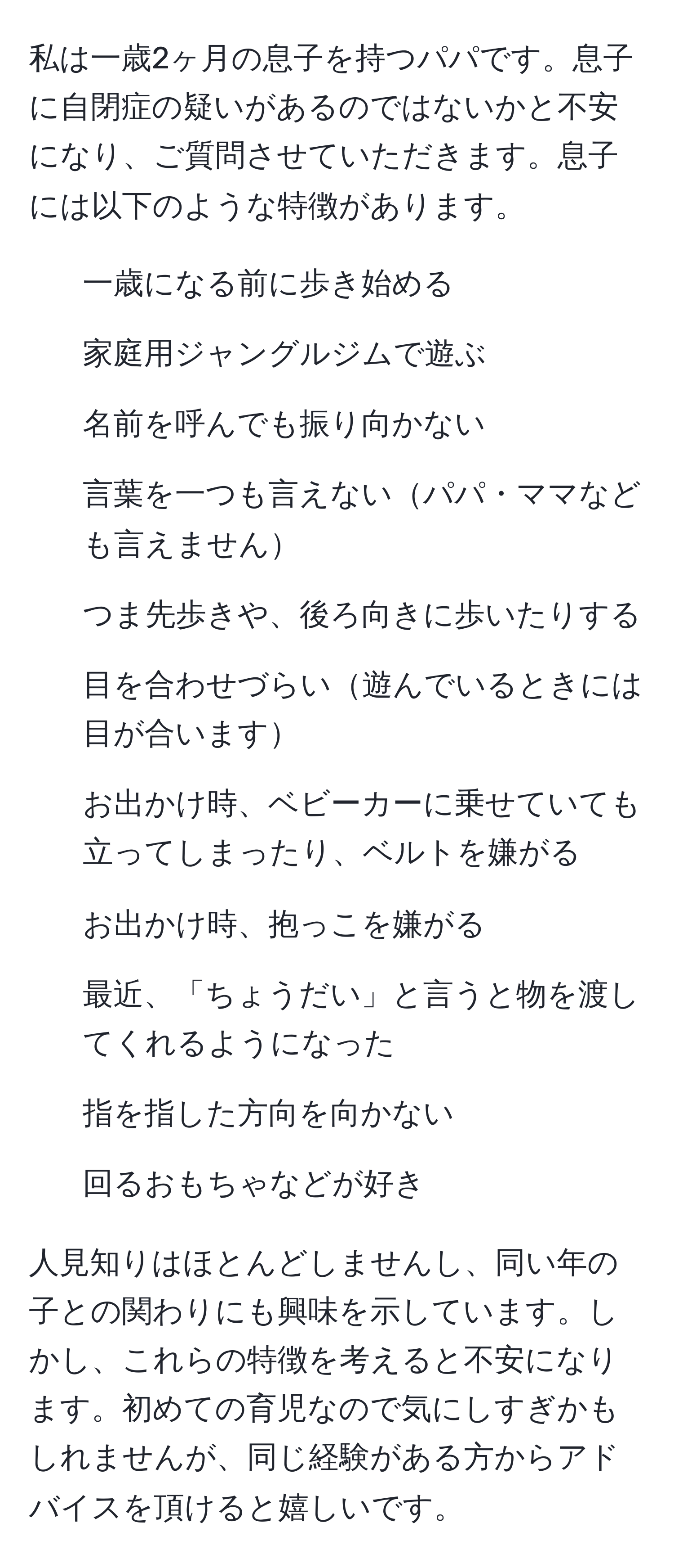 私は一歳2ヶ月の息子を持つパパです。息子に自閉症の疑いがあるのではないかと不安になり、ご質問させていただきます。息子には以下のような特徴があります。  
- 一歳になる前に歩き始める  
- 家庭用ジャングルジムで遊ぶ  
- 名前を呼んでも振り向かない  
- 言葉を一つも言えないパパ・ママなども言えません  
- つま先歩きや、後ろ向きに歩いたりする  
- 目を合わせづらい遊んでいるときには目が合います  
- お出かけ時、ベビーカーに乗せていても立ってしまったり、ベルトを嫌がる  
- お出かけ時、抱っこを嫌がる  
- 最近、「ちょうだい」と言うと物を渡してくれるようになった  
- 指を指した方向を向かない  
- 回るおもちゃなどが好き  

人見知りはほとんどしませんし、同い年の子との関わりにも興味を示しています。しかし、これらの特徴を考えると不安になります。初めての育児なので気にしすぎかもしれませんが、同じ経験がある方からアドバイスを頂けると嬉しいです。