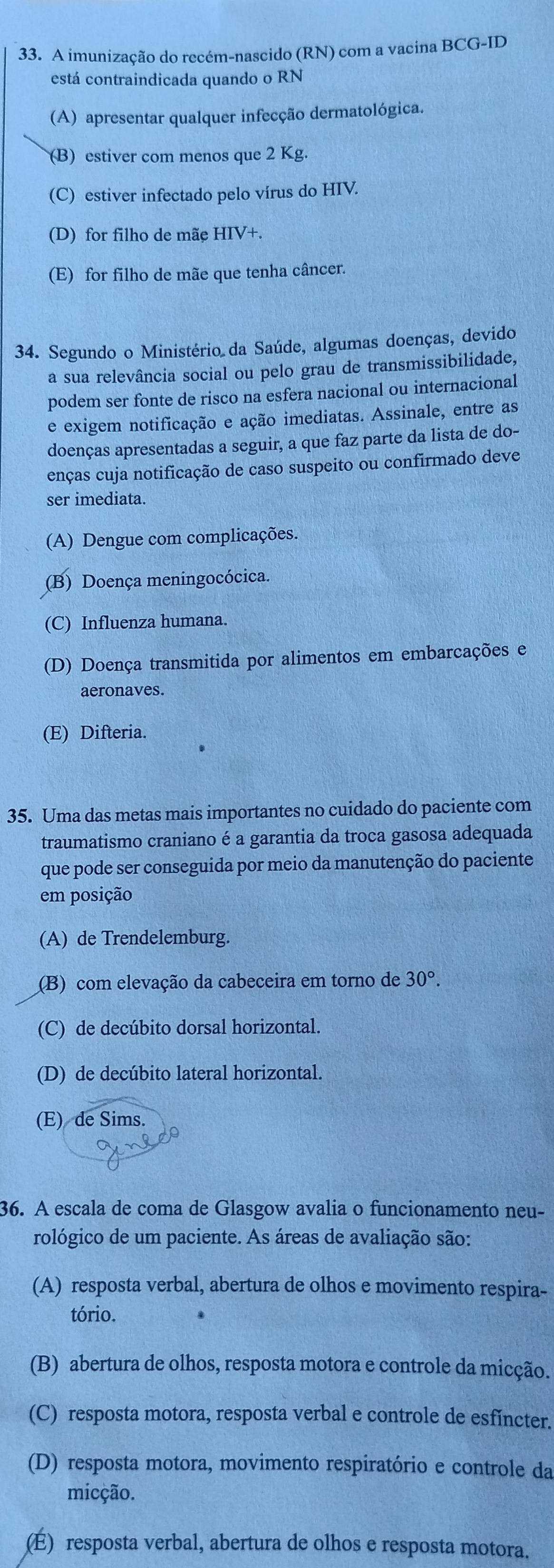 A imunização do recém-nascido (RN) com a vacina BCG-ID
está contraindicada quando o RN
(A) apresentar qualquer infecção dermatológica.
(B) estiver com menos que 2 Kg.
(C) estiver infectado pelo vírus do HIV.
(D) for filho de mãe HIV+.
(E) for filho de mãe que tenha câncer.
34. Segundo o Ministério da Saúde, algumas doenças, devido
a sua relevância social ou pelo grau de transmissibilidade,
podem ser fonte de risco na esfera nacional ou internacional
e exigem notificação e ação imediatas. Assinale, entre as
doenças apresentadas a seguir, a que faz parte da lista de do-
enças cuja notificação de caso suspeito ou confirmado deve
ser imediata.
(A) Dengue com complicações.
(B) Doença meningocócica.
(C) Influenza humana.
(D) Doença transmitida por alimentos em embarcações e
aeronaves.
(E) Difteria.
35. Uma das metas mais importantes no cuidado do paciente com
traumatismo craniano é a garantia da troca gasosa adequada
que pode ser conseguida por meio da manutenção do paciente
em posição
(A) de Trendelemburg.
(B) com elevação da cabeceira em torno de 30°.
(C) de decúbito dorsal horizontal.
(D) de decúbito lateral horizontal.
(E) de Sims.
36. A escala de coma de Glasgow avalia o funcionamento neu-
rológico de um paciente. As áreas de avaliação são:
(A) resposta verbal, abertura de olhos e movimento respira-
tório.
(B) abertura de olhos, resposta motora e controle da micção.
(C) resposta motora, resposta verbal e controle de esfincter.
(D) resposta motora, movimento respiratório e controle da
micção.
E) resposta verbal, abertura de olhos e resposta motora.