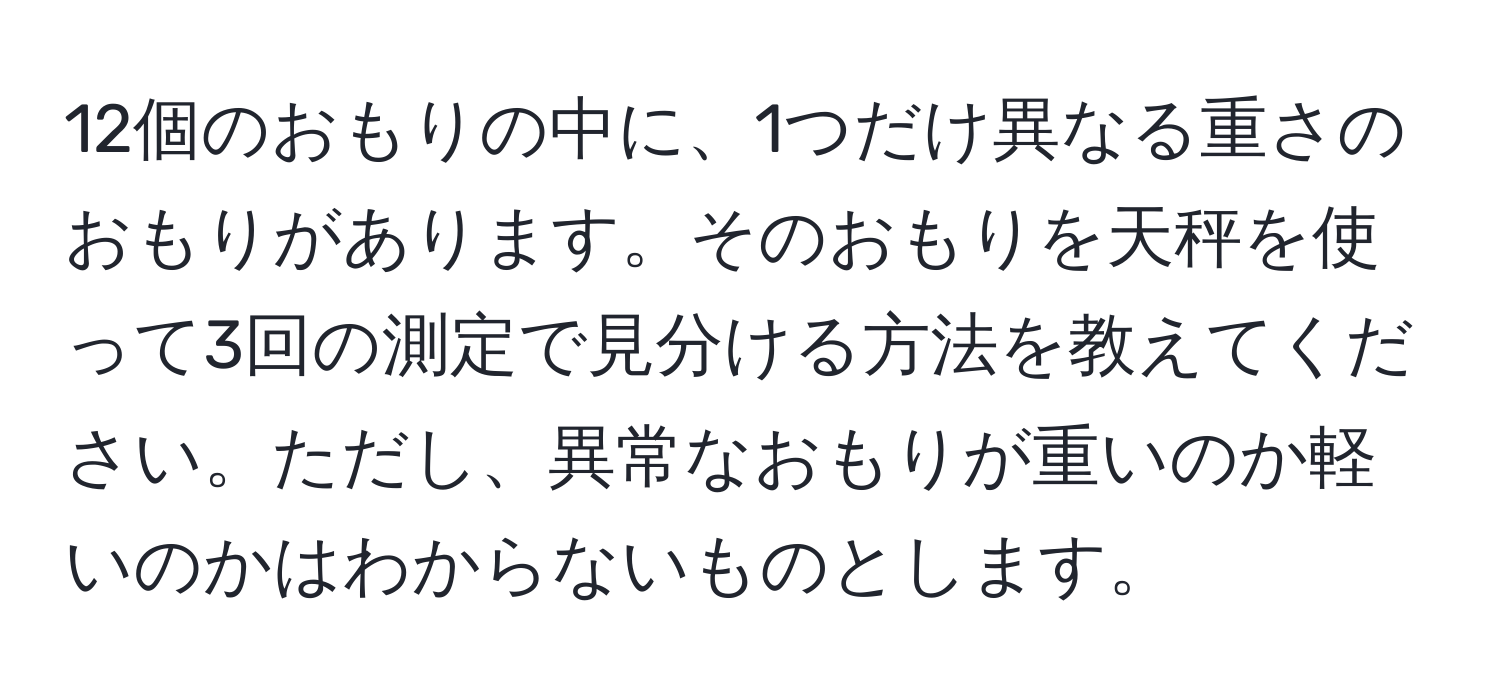 12個のおもりの中に、1つだけ異なる重さのおもりがあります。そのおもりを天秤を使って3回の測定で見分ける方法を教えてください。ただし、異常なおもりが重いのか軽いのかはわからないものとします。