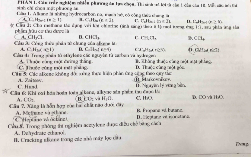 PHAN I. Câu trắc nghiệm nhiều phương án lựa chọn. Thí sinh trả lời từ câu 1 đến câu 18. Mỗi câu hỏi thí
sinh chỉ chọn một phương án.
Câu 1. Alkane là những hydrocarbon no, mạch hở, có công thức chung là
A. C_nH_2n+2(n≥ 1). B. C_nH_2n(n≥ 2). C. C_nH_2n-2(n≥ 2). D. C_nH_2n-6(n≥ 6).
Cầu 2: Cho methane tác dụng với khí chlorine (ánh sáng) theo tỉ lệ mol tương ứng 1:1 , sau phản ứng sản
phẩm hữu cơ thu được là
A. CH_3Cl. B. CHCl_3. C. CH_2Cl_2. D. CCl_4.
Câu 3: Công thức phân tử chung của alkene là:
A. C_nH_2n(n≥ 1) B. C_nH_2n(n≥ 4) C. C_nH_2n(n≥ 3). b. C_nH_2n(n≥ 2).
Câu 4: Trong phân tử ethylene các nguyên từ carbon và hydrogen
A. Thuộc cùng một đường thẳng. B. Không thuộc cùng một mặt phẳng.
C. Thuộc cùng một mặt phẳng. D. Thuộc cùng một góc.
Câu 5: Các alkene không đối xứng thực hiện phản ứng cộng theo quy tắc:
A. Zaitsev. B. Markovnikov.
C. Hund. D. Nguyên lý vững bền.
Câu 6: Khi oxi hóa hoàn toàn alkene, alkyne sản phẩm thu được là:
A. CO_2. B. CO_2 và H_2O. C. H_2O. D. CO và H_2O.
Câu 7. Xăng là hỗn hợp của hai chất nào dưới đây
A. Methane và ethane. B. Propane và butane.
C. Heptane và octane. D. Heptane và isooctane.
Câu 8. Trong phòng thí nghiệm acetylene được điều chế bằng cách
A. Dehydrate ethanol.
B. Cracking alkane trong các nhà máy lọc dầu.
Trang.