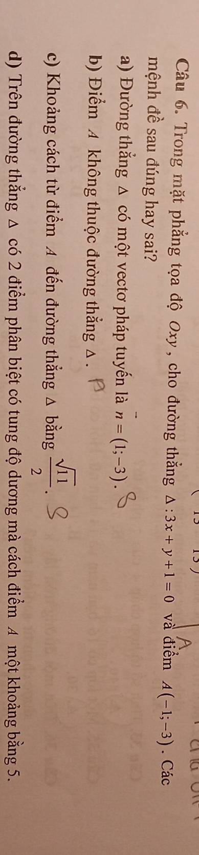 Trong mặt phẳng tọa độ Oxy, cho đường thắng △ :3x+y+1=0 và điểm A(-1;-3). Các
mệnh đề sau đúng hay sai?
a) Đường thẳng △ có một vectơ pháp tuyến là n=(1;-3).
b) Điểm 4 không thuộc đường thẳng △
c) Khoảng cách từ điểm A đến đường thẳng △ bằng  sqrt(11)/2 
d) Trên đường thắng △ cd2 điểm phân biệt có tung độ dương mà cách điểm A một khoảng bằng 5.