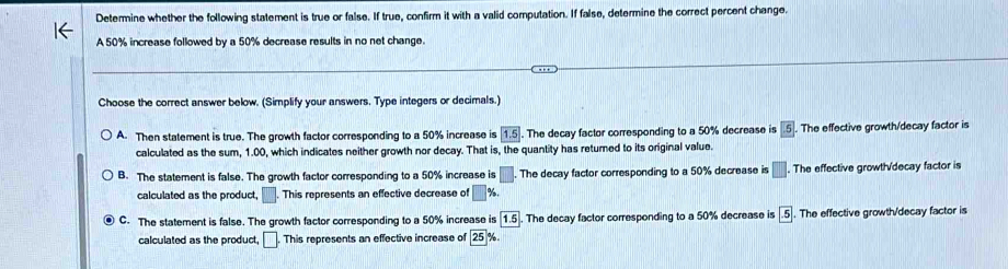 Determine whether the following statement is true or false. If true, confirm it with a valid computation. If false, determine the correct percent change.
A 50% increase followed by a 50% decrease results in no net change.
Choose the correct answer below. (Simplify your answers. Type integers or decimals.)
A. Then statement is true. The growth factor corresponding to a 50% increase is 1.5. The decay factor corresponding to a 50% decrease is 5. The effective growth/decay factor is
calculated as the sum, 1.00, which indicates neither growth nor decay. That is, the quantity has returned to its original value.
B. The statement is false. The growth factor corresponding to a 50% increase is □. . The decay factor corresponding to a 50% decrease is □. The effective growth/decay factor is
calculated as the product, □. This represents an effective decrease of □ %.
C. The statement is false. The growth factor corresponding to a 50% increase is 1.5. The decay factor corresponding to a 50% decrease is -5. The effective growth/decay factor is
calculated as the product, □. This represents an effective increase of 25°