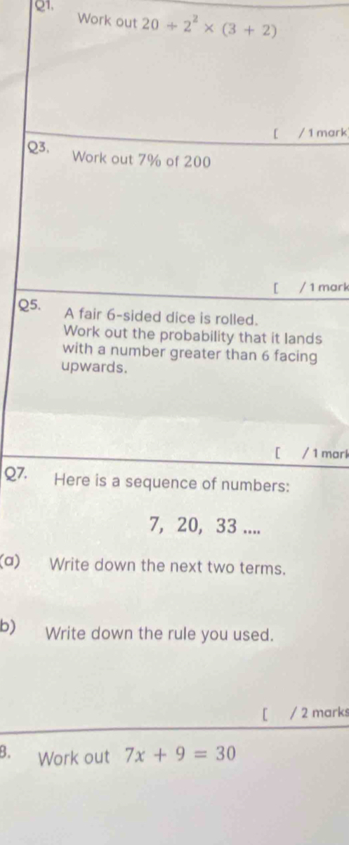 Q1, 
Work out 20/ 2^2* (3+2)
[ / 1 mark 
Q3, Work out 7% of 200
[ / 1 mark 
Q5. A fair 6 -sided dice is rolled. 
Work out the probability that it lands 
with a number greater than 6 facing 
upwards. 
[ / 1 mark 
Q7. Here is a sequence of numbers:
7, 20, 33.... 
(a) Write down the next two terms. 
b) Write down the rule you used. 
[ / 2 marks 
B. Work out 7x+9=30